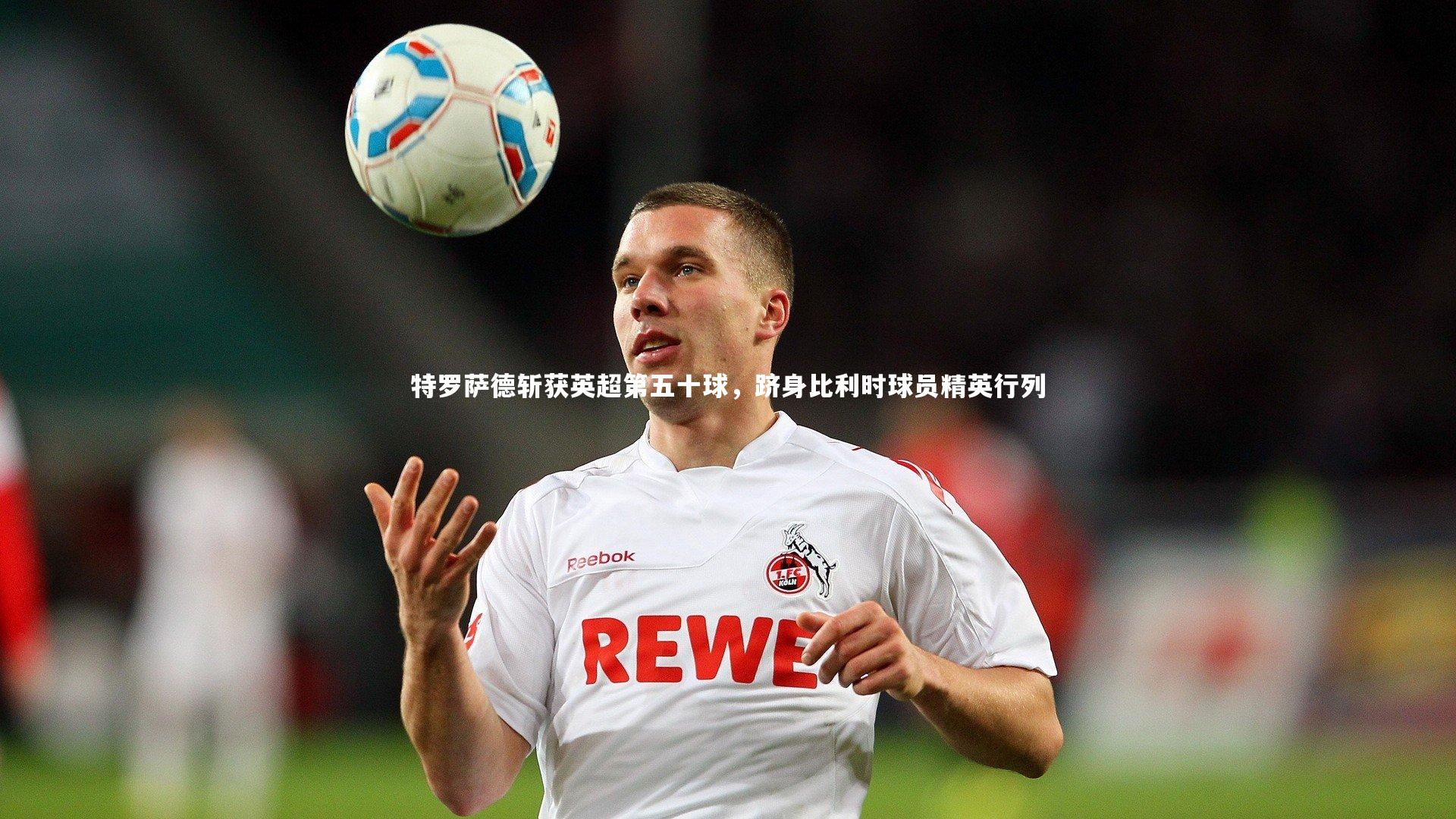 特罗萨德斩获英超第五十球，跻身比利时球员精英行列